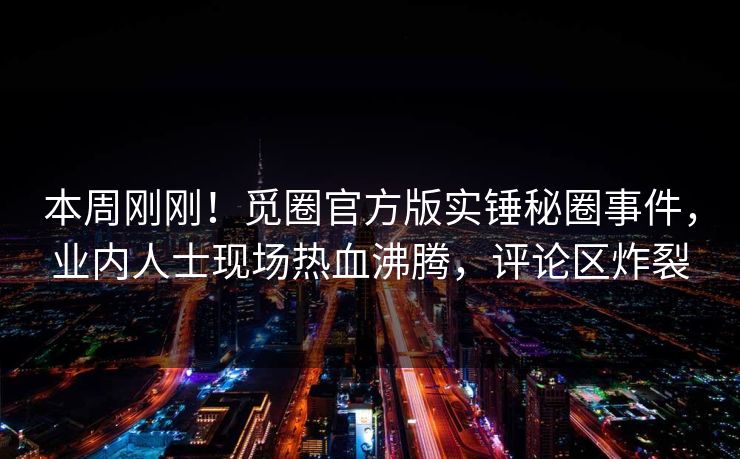本周刚刚！觅圈官方版实锤秘圈事件，业内人士现场热血沸腾，评论区炸裂