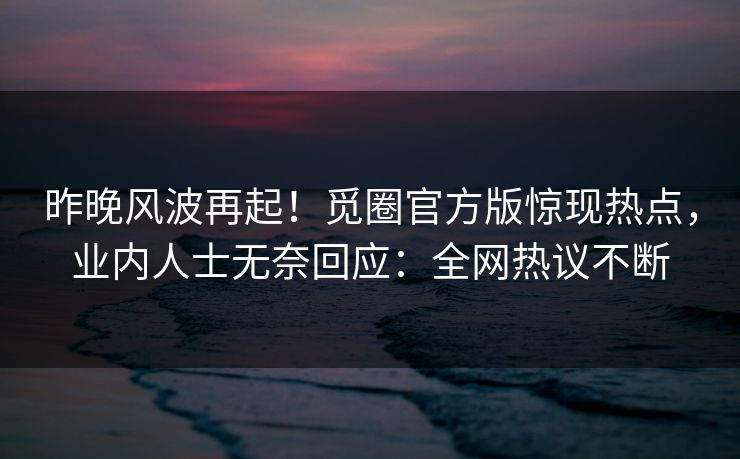 昨晚风波再起！觅圈官方版惊现热点，业内人士无奈回应：全网热议不断