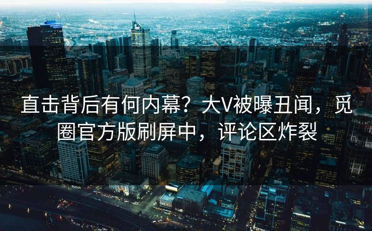 直击背后有何内幕？大V被曝丑闻，觅圈官方版刷屏中，评论区炸裂