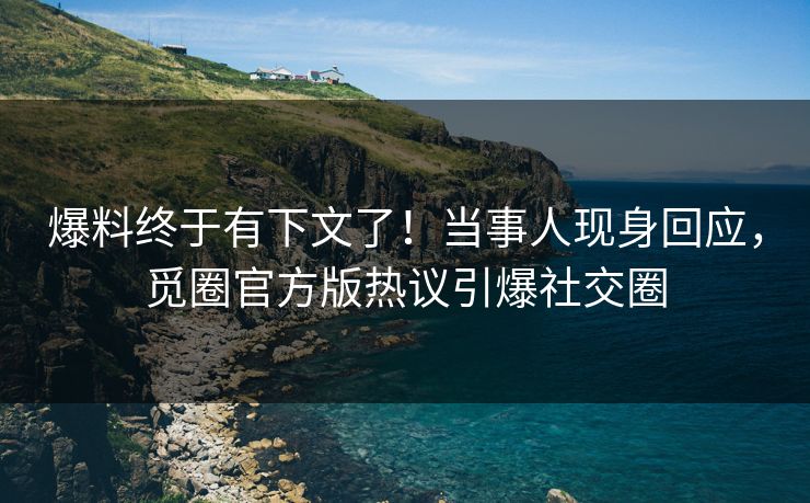 爆料终于有下文了！当事人现身回应，觅圈官方版热议引爆社交圈