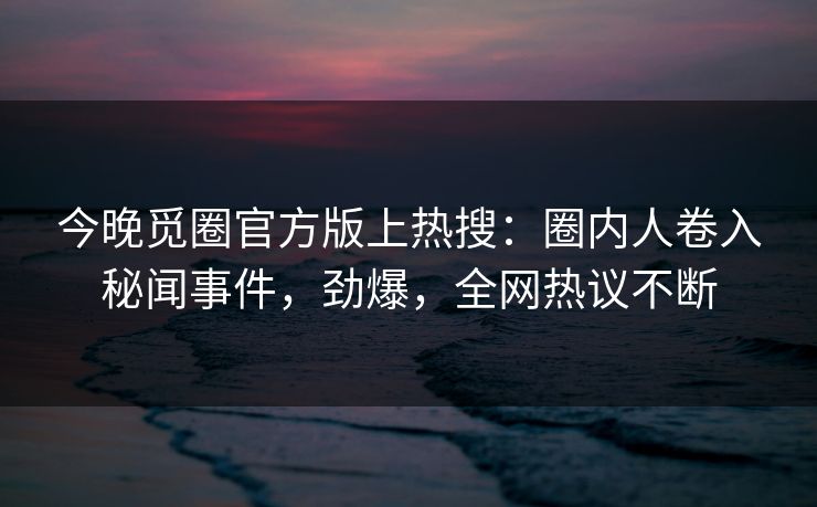 今晚觅圈官方版上热搜：圈内人卷入秘闻事件，劲爆，全网热议不断