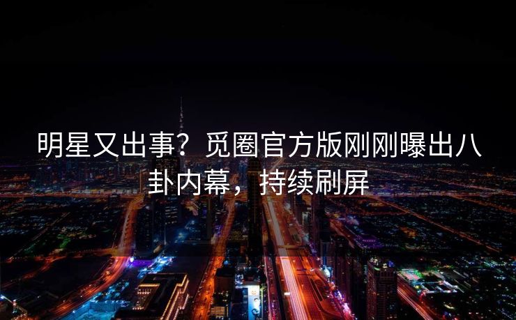 明星又出事？觅圈官方版刚刚曝出八卦内幕，持续刷屏