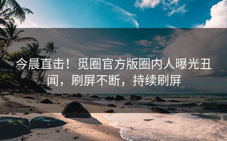 今晨直击！觅圈官方版圈内人曝光丑闻，刷屏不断，持续刷屏