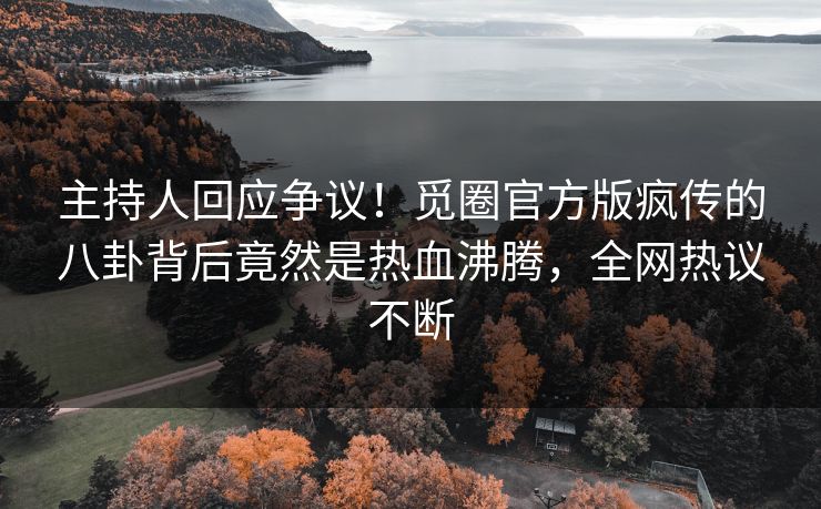 主持人回应争议！觅圈官方版疯传的八卦背后竟然是热血沸腾，全网热议不断