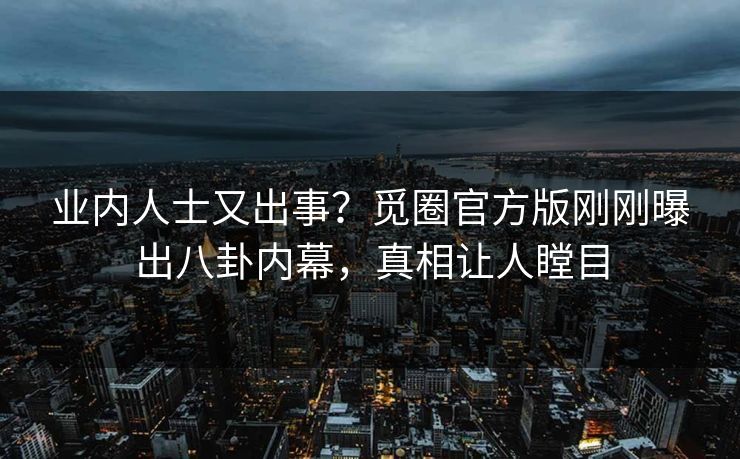 业内人士又出事？觅圈官方版刚刚曝出八卦内幕，真相让人瞠目
