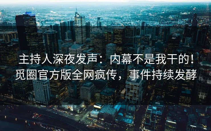 主持人深夜发声：内幕不是我干的！觅圈官方版全网疯传，事件持续发酵