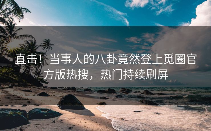 直击！当事人的八卦竟然登上觅圈官方版热搜，热门持续刷屏