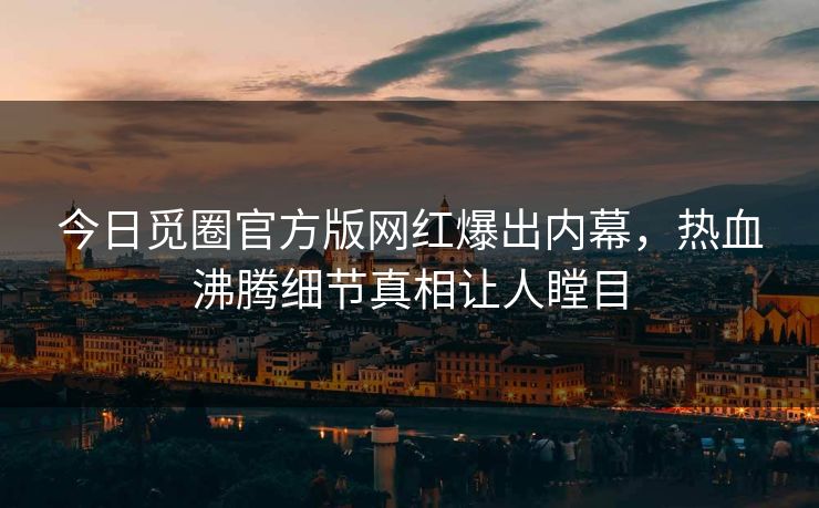 今日觅圈官方版网红爆出内幕，热血沸腾细节真相让人瞠目
