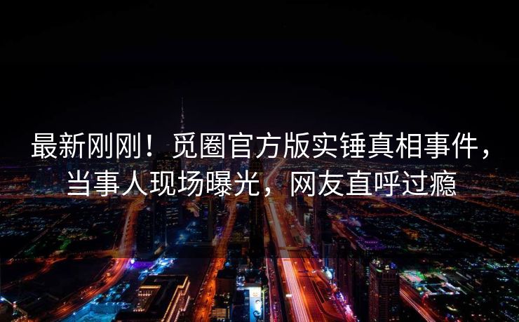 最新刚刚！觅圈官方版实锤真相事件，当事人现场曝光，网友直呼过瘾