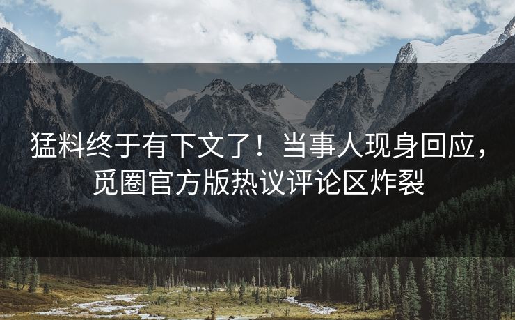 猛料终于有下文了！当事人现身回应，觅圈官方版热议评论区炸裂