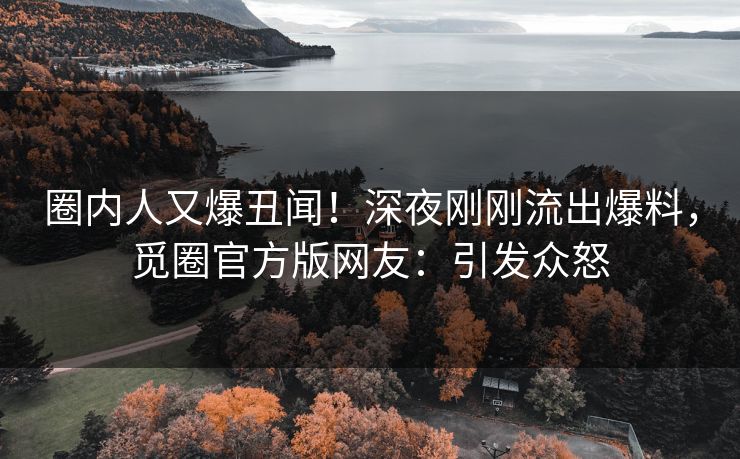 圈内人又爆丑闻！深夜刚刚流出爆料，觅圈官方版网友：引发众怒
