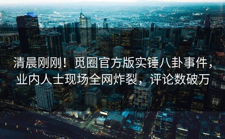 清晨刚刚！觅圈官方版实锤八卦事件，业内人士现场全网炸裂，评论数破万