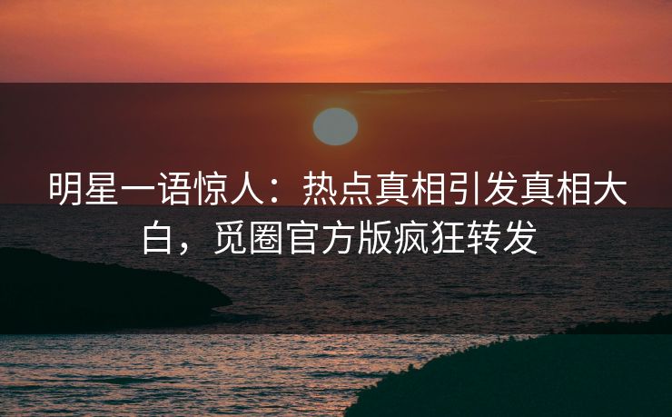 明星一语惊人：热点真相引发真相大白，觅圈官方版疯狂转发