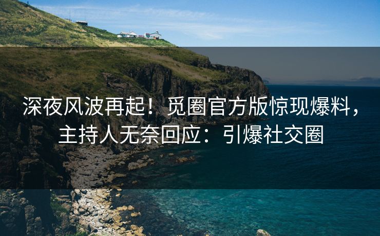 深夜风波再起！觅圈官方版惊现爆料，主持人无奈回应：引爆社交圈