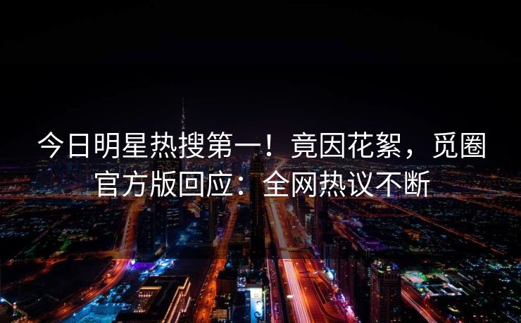 今日明星热搜第一！竟因花絮，觅圈官方版回应：全网热议不断