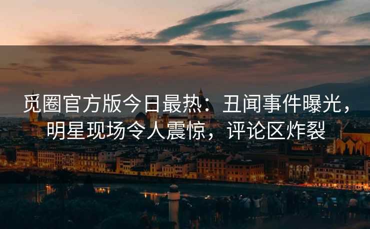 觅圈官方版今日最热：丑闻事件曝光，明星现场令人震惊，评论区炸裂