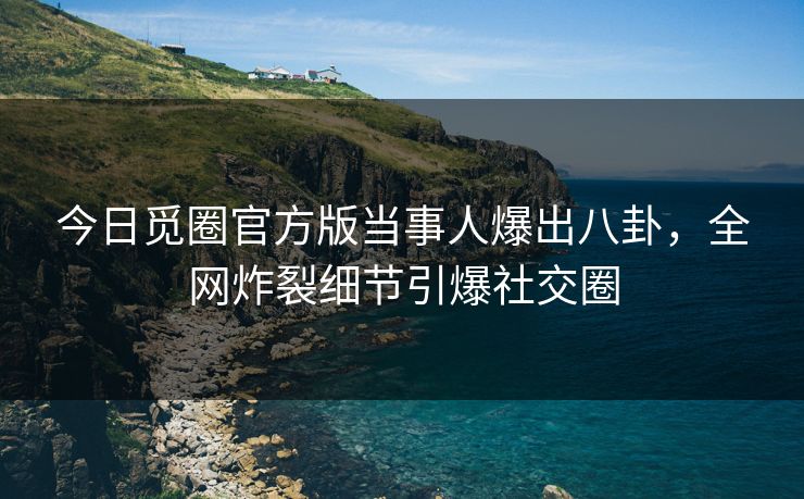 今日觅圈官方版当事人爆出八卦，全网炸裂细节引爆社交圈