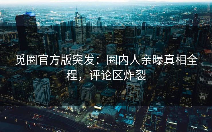觅圈官方版突发：圈内人亲曝真相全程，评论区炸裂