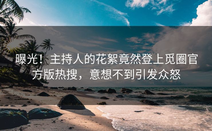 曝光！主持人的花絮竟然登上觅圈官方版热搜，意想不到引发众怒
