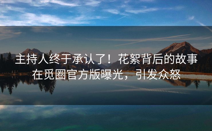 主持人终于承认了！花絮背后的故事在觅圈官方版曝光，引发众怒