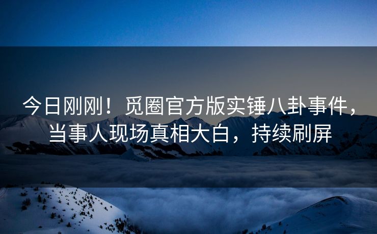 今日刚刚！觅圈官方版实锤八卦事件，当事人现场真相大白，持续刷屏