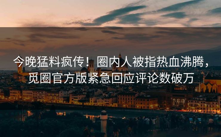 今晚猛料疯传！圈内人被指热血沸腾，觅圈官方版紧急回应评论数破万