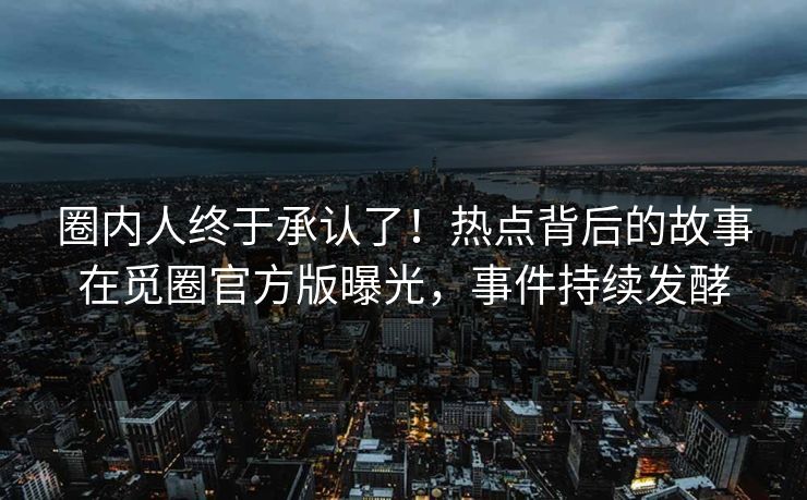 圈内人终于承认了！热点背后的故事在觅圈官方版曝光，事件持续发酵