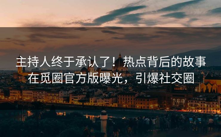 主持人终于承认了！热点背后的故事在觅圈官方版曝光，引爆社交圈