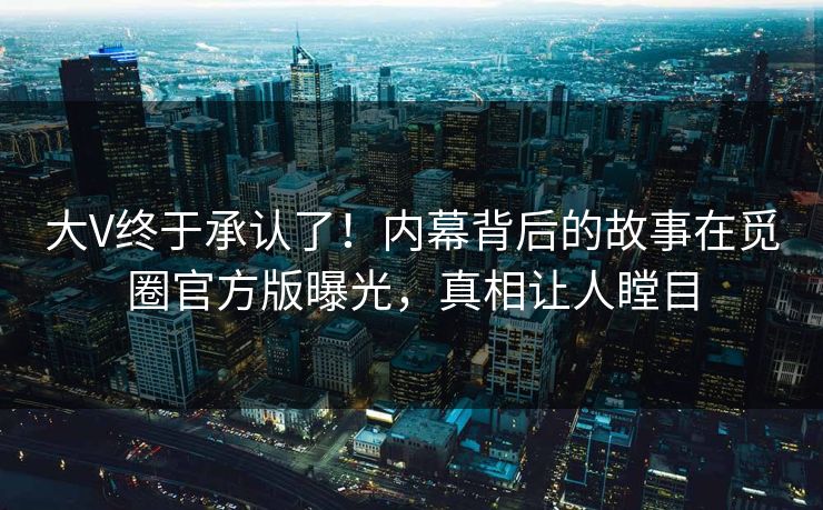 大V终于承认了！内幕背后的故事在觅圈官方版曝光，真相让人瞠目