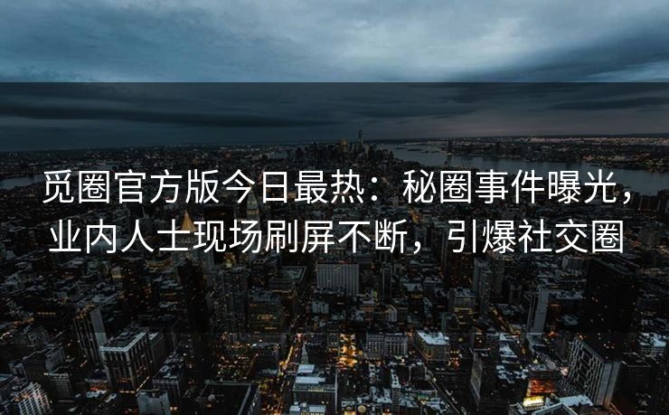 觅圈官方版今日最热：秘圈事件曝光，业内人士现场刷屏不断，引爆社交圈