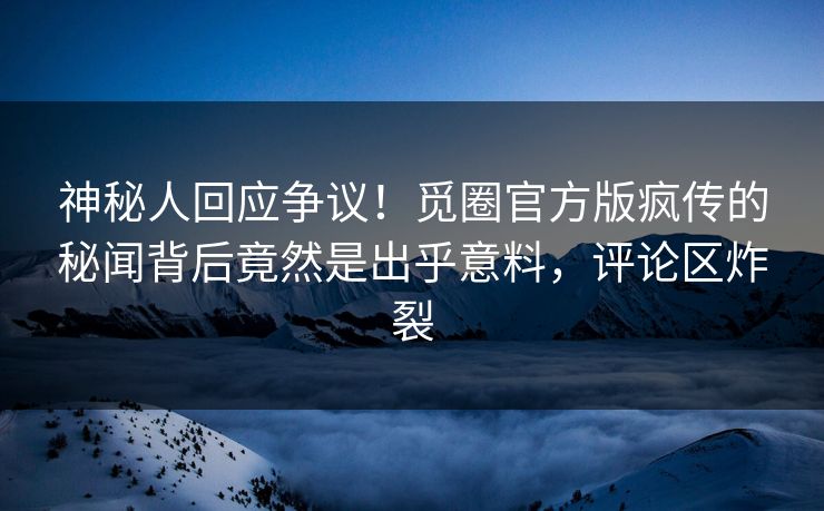 神秘人回应争议！觅圈官方版疯传的秘闻背后竟然是出乎意料，评论区炸裂