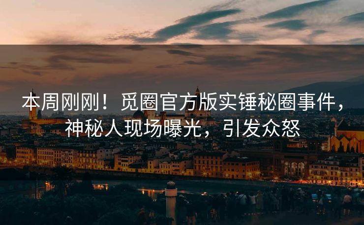 本周刚刚！觅圈官方版实锤秘圈事件，神秘人现场曝光，引发众怒