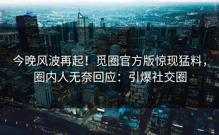 今晚风波再起！觅圈官方版惊现猛料，圈内人无奈回应：引爆社交圈