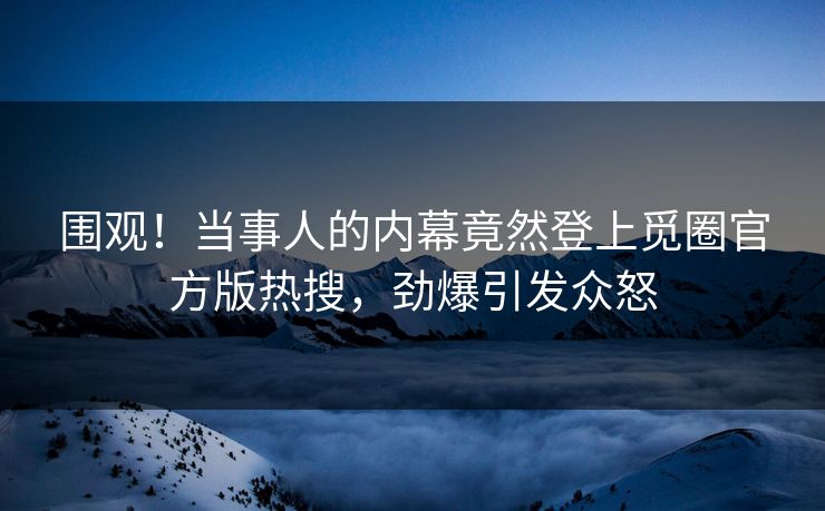 围观！当事人的内幕竟然登上觅圈官方版热搜，劲爆引发众怒