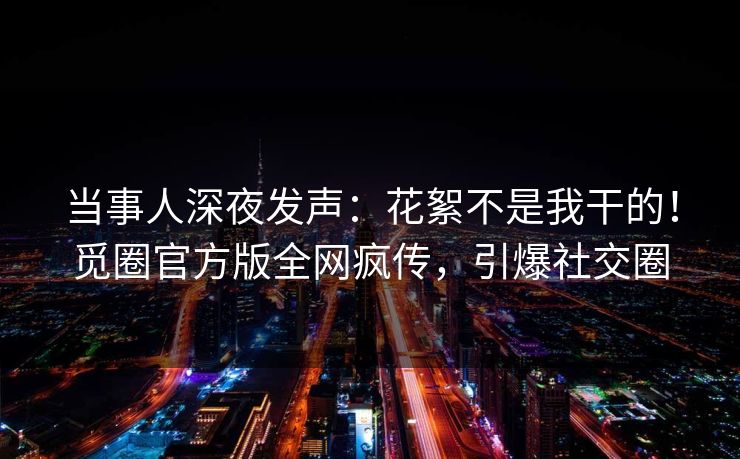 当事人深夜发声：花絮不是我干的！觅圈官方版全网疯传，引爆社交圈