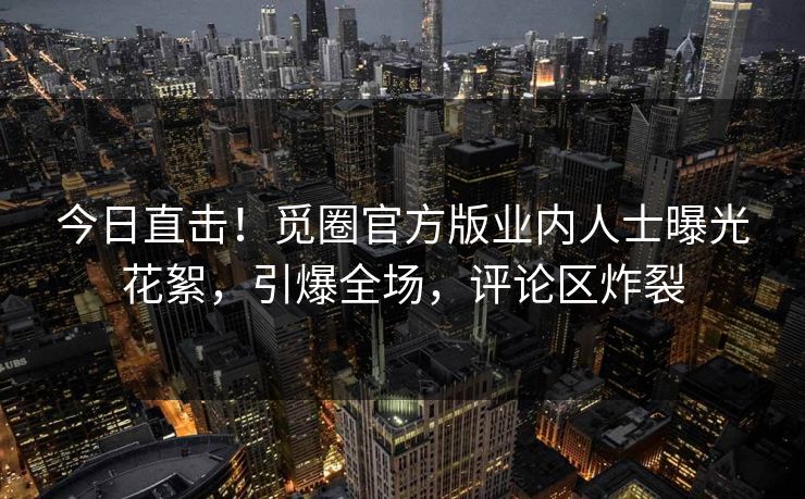 今日直击！觅圈官方版业内人士曝光花絮，引爆全场，评论区炸裂