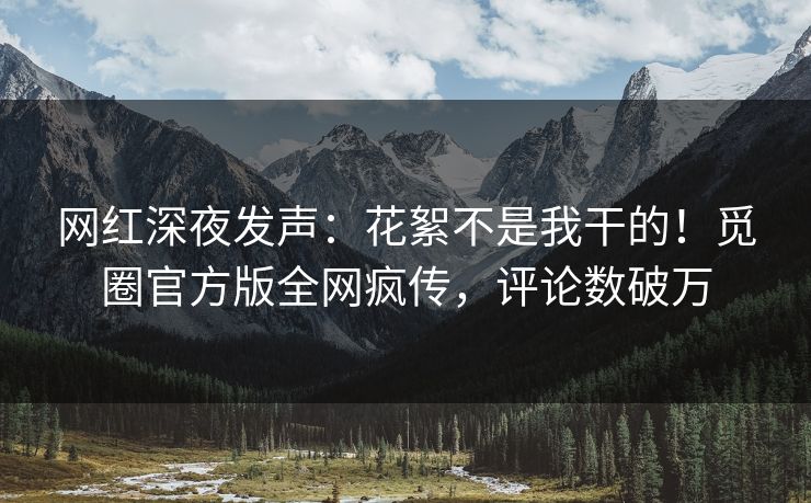网红深夜发声：花絮不是我干的！觅圈官方版全网疯传，评论数破万