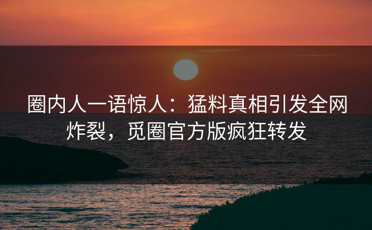 圈内人一语惊人：猛料真相引发全网炸裂，觅圈官方版疯狂转发