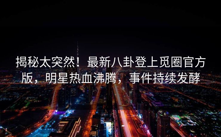 揭秘太突然！最新八卦登上觅圈官方版，明星热血沸腾，事件持续发酵