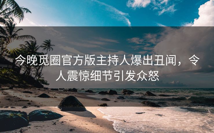 今晚觅圈官方版主持人爆出丑闻，令人震惊细节引发众怒