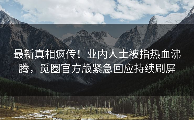 最新真相疯传！业内人士被指热血沸腾，觅圈官方版紧急回应持续刷屏
