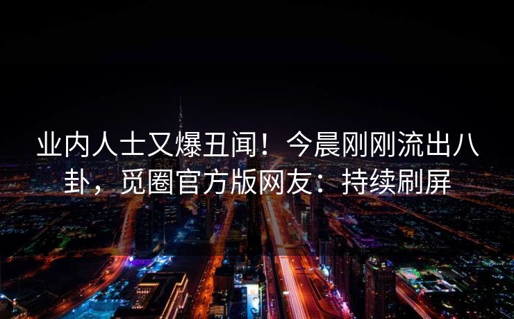 业内人士又爆丑闻！今晨刚刚流出八卦，觅圈官方版网友：持续刷屏