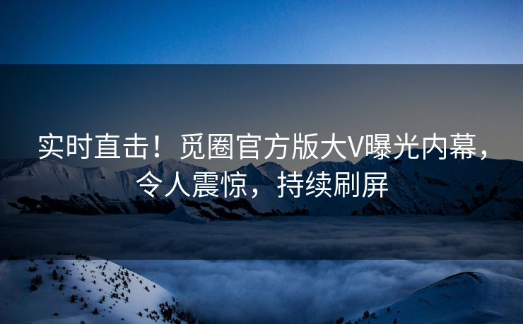 实时直击！觅圈官方版大V曝光内幕，令人震惊，持续刷屏