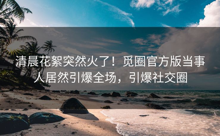 清晨花絮突然火了！觅圈官方版当事人居然引爆全场，引爆社交圈