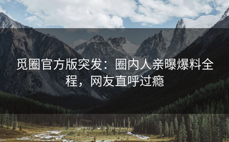 觅圈官方版突发：圈内人亲曝爆料全程，网友直呼过瘾