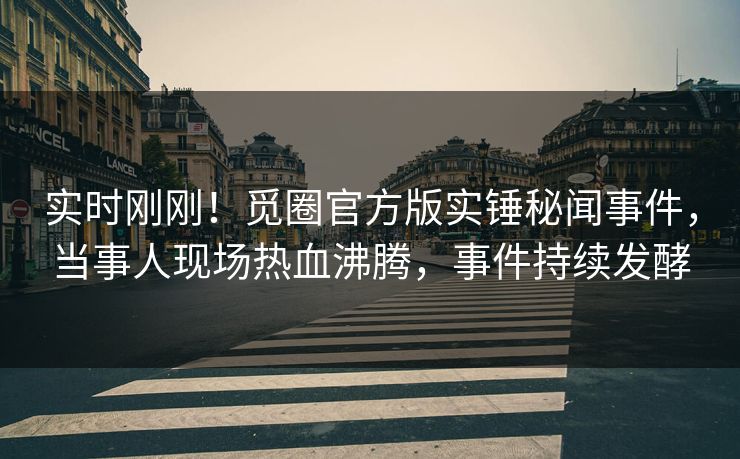 实时刚刚！觅圈官方版实锤秘闻事件，当事人现场热血沸腾，事件持续发酵