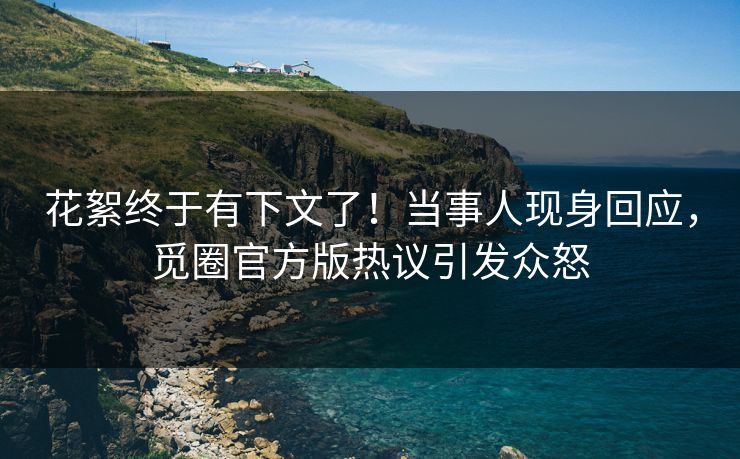 花絮终于有下文了！当事人现身回应，觅圈官方版热议引发众怒