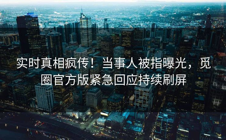 实时真相疯传！当事人被指曝光，觅圈官方版紧急回应持续刷屏