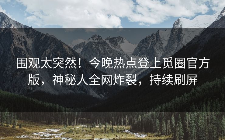 围观太突然！今晚热点登上觅圈官方版，神秘人全网炸裂，持续刷屏