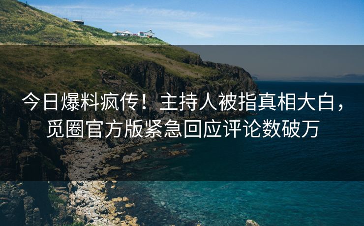 今日爆料疯传！主持人被指真相大白，觅圈官方版紧急回应评论数破万
